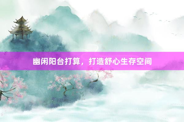 幽闲阳台打算，打造舒心生存空间